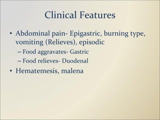 Clinical Features Abdominal pain- Epigastric, burning type, vomiting (Relieves), episodic Food aggravates- Gastric Food relieves- Duodenal Hematemesis, malena 