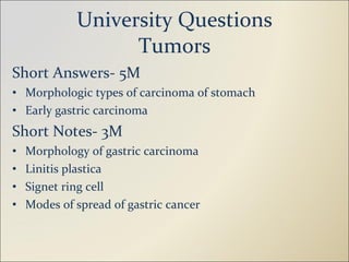 University Questions Tumors Short Answers- 5M Morphologic types of carcinoma of stomach Early gastric carcinoma Short Notes- 3M Morphology of gastric carcinoma Linitis plastica Signet ring cell Modes of spread of gastric cancer 