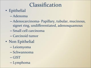 Classification Epithelial Adenoma Adenocarcinoma- Papillary, tubular, mucinous, signet ring, undifferentiated, adenosquamous Small cell carcinoma Carcinoid tumor Non Epithelial Leiomyoma Schwannoma GIST Lymphoma 