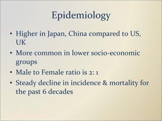Epidemiology Higher in Japan, China compared to US, UK More common in lower socio-economic groups Male to Female ratio is 2: 1 Steady decline in incidence & mortality for the past 6 decades 