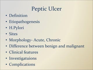 Peptic Ulcer Definition Etiopathogenesis H.Pylori Sites Morphology- Acute, Chronic Difference between benign and malignant Clinical features Investigatuions Complications 