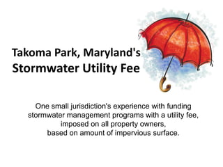 Takoma Park, Maryland's
Stormwater Utility Fee

    One small jurisdiction's experience with funding
  stormwater management programs with a utility fee,
           imposed on all property owners,
       based on amount of impervious surface.
 
