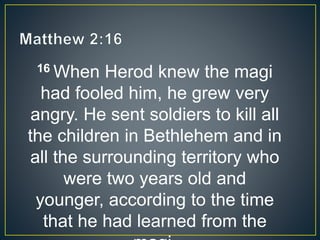 16 When Herod knew the magi
had fooled him, he grew very
angry. He sent soldiers to kill all
the children in Bethlehem and in
all the surrounding territory who
were two years old and
younger, according to the time
that he had learned from the
 