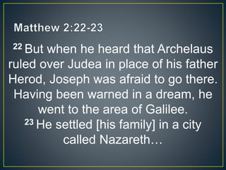 22 But when he heard that Archelaus
ruled over Judea in place of his father
Herod, Joseph was afraid to go there.
Having been warned in a dream, he
went to the area of Galilee.
23 He settled [his family] in a city
called Nazareth…
 