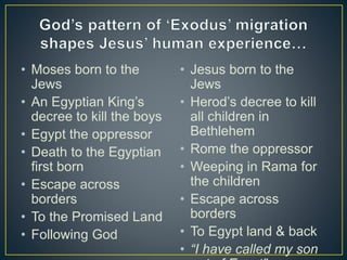 • Moses born to the
Jews
• An Egyptian King’s
decree to kill the boys
• Egypt the oppressor
• Death to the Egyptian
first born
• Escape across
borders
• To the Promised Land
• Following God
• Jesus born to the
Jews
• Herod’s decree to kill
all children in
Bethlehem
• Rome the oppressor
• Weeping in Rama for
the children
• Escape across
borders
• To Egypt land & back
• “I have called my son
 