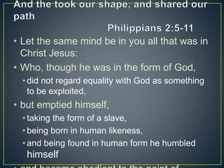 • Let the same mind be in you all that was in
Christ Jesus:
• Who, though he was in the form of God,
• did not regard equality with God as something
to be exploited,
• but emptied himself,
• taking the form of a slave,
• being born in human likeness,
• and being found in human form he humbled
himself
 