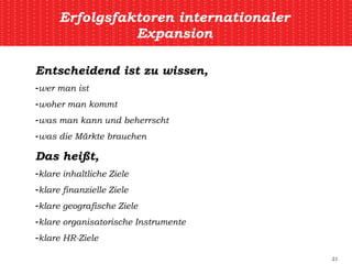Erfolgsfaktoren internationaler Expansion Entscheidend ist zu wissen, wer man ist woher man kommt was man kann und beherrscht was die Märkte brauchen Das heißt, klare inhaltliche Ziele klare finanzielle Ziele klare geografische Ziele klare organisatorische Instrumente klare HR-Ziele 