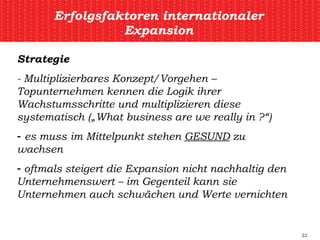 Erfolgsfaktoren internationaler Expansion Strategie - Multiplizierbares Konzept/Vorgehen – Topunternehmen kennen die Logik ihrer Wachstumsschritte und multiplizieren diese systematisch („What business are we really in ?“) es muss   im Mittelpunkt stehen  GESUND  zu wachsen oftmals steigert die Expansion nicht nachhaltig den Unternehmenswert – im Gegenteil kann sie Unternehmen auch schwächen und Werte vernichten 