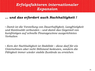 Erfolgsfaktoren internationaler Expansion …  und das erfordert auch Nachhaltigkeit ! Damit ist die Vorstellung von Dauerhaftigkeit, Langfristigkeit und Kontinuität verbunden – und damit das Gegenteil von kurzfristigen auf schnelle Finanzgewinne ausgerichtetes Verhalten Kern der Nachhaltigkeit ist Stabilität – diese darf für ein Unternehmen aber nicht Stillstand bedeuten, sondern die Fähigkeit immer wieder stabile Zustände zu erreichen 