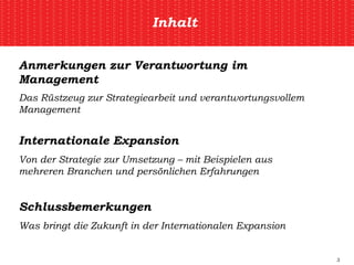 Inhalt Anmerkungen zur Verantwortung im Management Das Rüstzeug zur Strategiearbeit und verantwortungsvollem Management Internationale Expansion Von der Strategie zur Umsetzung – mit Beispielen aus mehreren Branchen und persönlichen Erfahrungen Schlussbemerkungen Was bringt die Zukunft in der Internationalen Expansion 