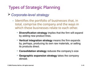 © 2005 Prentice Hall Inc. All rights reserved. 3–10
Types of Strategic Planning
 Corporate-level strategy
– Identifies the portfolio of businesses that, in
total, comprise the company and the ways in
which these businesses relate to each other.
• Diversification strategy implies that the firm will expand
by adding new product lines.
• Vertical integration strategy means the firm expands
by, perhaps, producing its own raw materials, or selling
its products direct.
• Consolidation strategy reduces the company’s size
• Geographic expansion strategy takes the company
abroad.
 