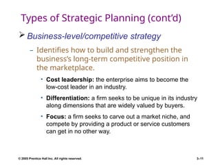 © 2005 Prentice Hall Inc. All rights reserved. 3–11
Types of Strategic Planning (cont’d)
 Business-level/competitive strategy
– Identifies how to build and strengthen the
business’s long-term competitive position in
the marketplace.
• Cost leadership: the enterprise aims to become the
low-cost leader in an industry.
• Differentiation: a firm seeks to be unique in its industry
along dimensions that are widely valued by buyers.
• Focus: a firm seeks to carve out a market niche, and
compete by providing a product or service customers
can get in no other way.
 