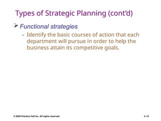 © 2005 Prentice Hall Inc. All rights reserved. 3–12
Types of Strategic Planning (cont’d)
 Functional strategies
– Identify the basic courses of action that each
department will pursue in order to help the
business attain its competitive goals.
 