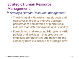 © 2005 Prentice Hall Inc. All rights reserved. 3–17
Strategic Human Resource
Management
 Strategic Human Resource Management
– The linking of HRM with strategic goals and
objectives in order to improve business
performance and develop organizational
cultures that foster innovation and flexibility.
– Formulating and executing HR systems—HR
policies and activities—that produce the
employee competencies and behaviors the
company needs to achieve its strategic aims.
 