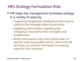 © 2005 Prentice Hall Inc. All rights reserved. 3–22
HR’s Strategy Formulation Role
 HR helps top management formulate strategy
in a variety of ways by.
– Supplying competitive intelligence that may be
useful in the strategic planning process.
– Supplying information regarding the
company’s internal human strengths and
weaknesses.
– Build a persuasive case that shows how—in
specific and measurable terms—the firm’s HR
activities can and do contribute to creating
value for the company.
 