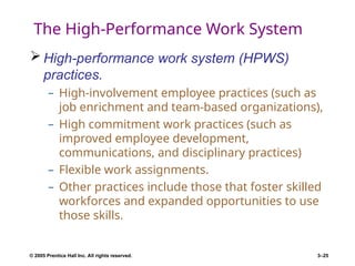 © 2005 Prentice Hall Inc. All rights reserved. 3–25
The High-Performance Work System
 High-performance work system (HPWS)
practices.
– High-involvement employee practices (such as
job enrichment and team-based organizations),
– High commitment work practices (such as
improved employee development,
communications, and disciplinary practices)
– Flexible work assignments.
– Other practices include those that foster skilled
workforces and expanded opportunities to use
those skills.
 