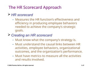 © 2005 Prentice Hall Inc. All rights reserved. 3–27
The HR Scorecard Approach
 HR scorecard
– Measures the HR function’s effectiveness and
efficiency in producing employee behaviors
needed to achieve the company’s strategic
goals.
 Creating an HR scorecard
– Must know what the company’s strategy is.
– Must understand the causal links between HR
activities, employee behaviors, organizational
outcomes, and the organization’s performance.
– Must have metrics to measure all the activities
and results involved.
 