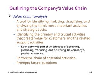 © 2005 Prentice Hall Inc. All rights reserved. 3–31
Outlining the Company’s Value Chain
 Value chain analysis
– A tool for identifying, isolating, visualizing, and
analyzing the firm’s most important activities
and strategic costs.
– Identifying the primary and crucial activities
that create value for customers and the related
support activities.
• Each activity is part of the process of designing,
producing, marketing, and delivering the company’s
product or service.
– Shows the chain of essential activities.
– Prompts future questions.
 