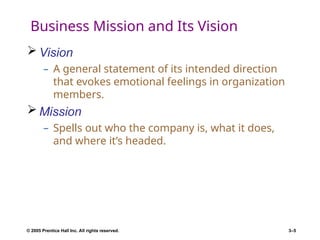 © 2005 Prentice Hall Inc. All rights reserved. 3–5
Business Mission and Its Vision
 Vision
– A general statement of its intended direction
that evokes emotional feelings in organization
members.
 Mission
– Spells out who the company is, what it does,
and where it’s headed.
 