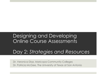 Designing and Developing Online Course Assessments Day 2: Strategies and Resources Dr. Veronica Diaz, Maricopa Community Colleges Dr. Patricia McGee, The University of Texas at San Antonio 