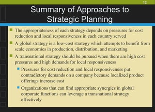 12
Summary of Approaches to
Strategic Planning
 The appropriateness of each strategy depends on pressures for cost
reduction and local responsiveness in each country served
 A global strategy is a low-cost strategy which attempts to benefit from
scale economies in production, distribution, and marketing
 A transnational strategy should be pursued when there are high cost
pressures and high demands for local responsiveness
 Pressures for cost reduction and local responsiveness put
contradictory demands on a company because localized product
offerings increase cost
 Organizations that can find appropriate synergies in global
corporate functions can leverage a transnational strategy
effectively
 