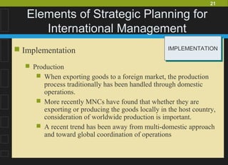 21
Elements of Strategic Planning for
International Management
 Implementation
 Production
 When exporting goods to a foreign market, the production
process traditionally has been handled through domestic
operations.
 More recently MNCs have found that whether they are
exporting or producing the goods locally in the host country,
consideration of worldwide production is important.
 A recent trend has been away from multi-domestic approach
and toward global coordination of operations
IMPLEMENTATIONIMPLEMENTATION
 