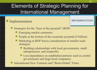 23
Elements of Strategic Planning for
International Management
 Implementation
 Strategies for the “base of the pyramid” (BOP)
 Emerging market customers
 People at the bottom of the economic pyramid (4 billion)
 Marketing at BOP forces consideration of smaller-scale
strategies
 Building relationships with local governments, small
entrepreneurs, and nonprofits
 Less dependence on established partners such as central
governments and large local companies
 International New Ventures and “Born-Global” Firms
IMPLEMENTATIONIMPLEMENTATION
 
