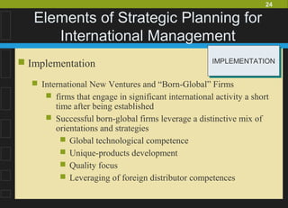 24
Elements of Strategic Planning for
International Management
 Implementation
 International New Ventures and “Born-Global” Firms
 firms that engage in significant international activity a short
time after being established
 Successful born-global firms leverage a distinctive mix of
orientations and strategies
 Global technological competence
 Unique-products development
 Quality focus
 Leveraging of foreign distributor competences
IMPLEMENTATIONIMPLEMENTATION
 