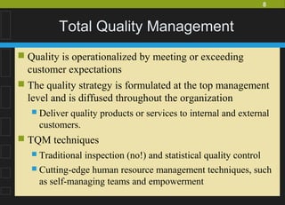 8
Total Quality Management
 Quality is operationalized by meeting or exceeding
customer expectations
 The quality strategy is formulated at the top management
level and is diffused throughout the organization
 Deliver quality products or services to internal and external
customers.
 TQM techniques
 Traditional inspection (no!) and statistical quality control
 Cutting-edge human resource management techniques, such
as self-managing teams and empowerment
 