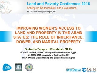Land and Poverty Conference 2016
Scaling up Responsible Land Governance
14-18 March, 2016 | Washington, DC
Ombretta Tempra: UN-Habitat / GLTN
DOAA EL SHERIF, Urban Training and Studies Institute, Egypt;
M. SIRAJ SAIT, University of East London, UK
DINA NAGUIB, Urban Training and Studies Institute, Egypt
IMPROVING WOMEN’S ACCESS TO
LAND AND PROPERTY IN THE ARAB
STATES: THE ROLE OF INHERITANCE,
DOWER, AND MARITAL PROPERTY
 