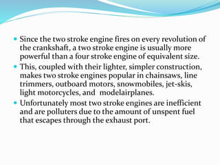  Since the two stroke engine fires on every revolution of 
the crankshaft, a two stroke engine is usually more 
powerful than a four stroke engine of equivalent size. 
 This, coupled with their lighter, simpler construction, 
makes two stroke engines popular in chainsaws, line 
trimmers, outboard motors, snowmobiles, jet-skis, 
light motorcycles, and modelairplanes. 
 Unfortunately most two stroke engines are inefficient 
and are polluters due to the amount of unspent fuel 
that escapes through the exhaust port. 
 