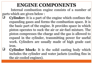 ENGINE COMPONENTS
Internal combustion engine consists of a number of
parts which are given below :
 Cylinder: It is a part of the engine which confines the
expanding gases and forms the combustion space. It is
the basic part of the engine. It provides space in which
piston operates to suck the air or air-fuel mixture. The
piston compresses the charge and the gas is allowed to
expand in the cylinder, transmitting power for useful
work. Cylinders are usually made of high grade cast
iron.
 Cylinder block: It is the solid casting body which
includes the cylinder and water jackets (cooling fins in
the air cooled engines).
 