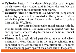  Cylinder head: It is a detachable portion of an engine
which covers the cylinder and includes the combustion
chamber, spark plugs or injector and valves.
 Cylinder liner or sleeve: It is a cylindrical lining either
wet or dry type which is inserted in the cylinder block in
which the piston slides. Liners are classified as : (1) Dry
liner and (2) Wet liner.
Dry liner makes metal to metal contact with the
cylinder block casing. wet liners come in contact with the
cooling water, whereas dry liners do not come in contact
with the cooling water.
 Piston: It is a cylindrical part closed at one end which
maintains a close sliding fit in the engine cylinder. It is
connected to the connecting rod by a piston pin. The force
of the expanding gases against the closed end of the piston,
 