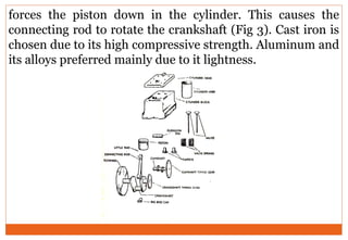 forces the piston down in the cylinder. This causes the
connecting rod to rotate the crankshaft (Fig 3). Cast iron is
chosen due to its high compressive strength. Aluminum and
its alloys preferred mainly due to it lightness.
 