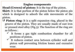 Engine components
Head (Crown) of piston: It is the top of the piston.
Skirt: It is that portion of the piston below the piston pin
which is designed to adsorb the side movements of the
piston.
 Piston ring: It is a split expansion ring, placed in the
groove of the piston. They are usually made of cast iron
or pressed steel alloy (Fig.3). The function of the ring are
as follows :
 It forms a gas tight combustion chamber for all
positions of piston.
 It reduces contact area between cylinder wall and
piston wall preventing friction losses and excessive
wear.
 