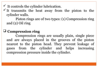  It controls the cylinder lubrication.
It transmits the heat away from the piston to the
cylinder walls.
Piston rings are of two types: (1) Compression ring
and (2) Oil ring
 Compression ring
Compression rings are usually plain, single piece
and are always placed in the grooves of the piston
nearest to the piston head. They prevent leakage of
gases from the cylinder and helps increasing
compression pressure inside the cylinder.
 