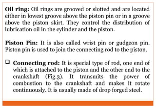 Oil ring: Oil rings are grooved or slotted and are located
either in lowest groove above the piston pin or in a groove
above the piston skirt. They control the distribution of
lubrication oil in the cylinder and the piston.
Piston Pin: It is also called wrist pin or gudgeon pin.
Piston pin is used to join the connecting rod to the piston.
 Connecting rod: It is special type of rod, one end of
which is attached to the piston and the other end to the
crankshaft (Fig.3). It transmits the power of
combustion to the crankshaft and makes it rotate
continuously. It is usually made of drop forged steel.
 