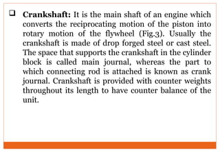  Crankshaft: It is the main shaft of an engine which
converts the reciprocating motion of the piston into
rotary motion of the flywheel (Fig.3). Usually the
crankshaft is made of drop forged steel or cast steel.
The space that supports the crankshaft in the cylinder
block is called main journal, whereas the part to
which connecting rod is attached is known as crank
journal. Crankshaft is provided with counter weights
throughout its length to have counter balance of the
unit.
 