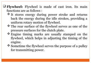  Flywheel: Flywheel is made of cast iron. Its main
functions are as follows :
 It stores energy during power stroke and returns
back the energy during the idle strokes, providing a
uniform rotary motion of flywheel.
 The rear surface of the flywheel serves as one of the
pressure surfaces for the clutch plate.
 Engine timing marks are usually stamped on the
flywheel, which helps in adjusting the timing of the
engine.
 Sometime the flywheel serves the purpose of a pulley
for transmitting power.
 