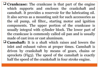  Crankcase: The crankcase is that part of the engine
which supports and encloses the crankshaft and
camshaft. It provides a reservoir for the lubricating oil.
It also serves as a mounting unit for such accessories as
the oil pump, oil filter,, starting motor and ignition
components. The upper portion of the crankcase is
usually integral with cylinder block. The lower part of
the crankcase is commonly called oil pan and is usually
made of cast iron or cast aluminum.
 Camshaft: It is a shaft which raises and lowers the
inlet and exhaust valves at proper times. Camshaft is
driven by crankshaft by means of gears, chains or
sprockets (Fig3). The speed of the camshaft is exactly
half the speed of the crankshaft in four stroke engine.
 