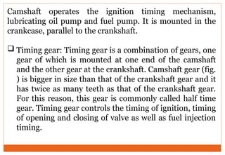 Camshaft operates the ignition timing mechanism,
lubricating oil pump and fuel pump. It is mounted in the
crankcase, parallel to the crankshaft.
 Timing gear: Timing gear is a combination of gears, one
gear of which is mounted at one end of the camshaft
and the other gear at the crankshaft. Camshaft gear (fig.
) is bigger in size than that of the crankshaft gear and it
has twice as many teeth as that of the crankshaft gear.
For this reason, this gear is commonly called half time
gear. Timing gear controls the timing of ignition, timing
of opening and closing of valve as well as fuel injection
timing.
 