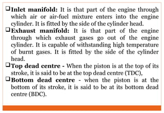 Inlet manifold: It is that part of the engine through
which air or air-fuel mixture enters into the engine
cylinder. It is fitted by the side of the cylinder head.
Exhaust manifold: It is that part of the engine
through which exhaust gases go out of the engine
cylinder. It is capable of withstanding high temperature
of burnt gases. It is fitted by the side of the cylinder
head.
Top dead centre - When the piston is at the top of its
stroke, it is said to be at the top dead centre (TDC),
Bottom dead centre - when the piston is at the
bottom of its stroke, it is said to be at its bottom dead
centre (BDC).
 