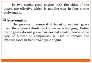 In two stroke cycle engine both the sides of the
piston are effective which is not the case in four stroke
cycle engine.
 Scavenging
The process of removal of burnt or exhaust gases
from the engine cylinder is known as scavenging. Entire
burnt gases do not go out in normal stroke, hence some
type of blower or compressor is used to remove the
exhaust gases in two stroke cycle engine.
 