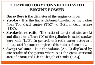 TERMINOLOGY CONNECTED WITH
ENGINE POWER
• Bore- Bore is the diameter of the engine cylinder.
• Stroke - It is the linear distance traveled by the piston
from Top dead centre (TDC) to Bottom dead centre
(BDC).
• Stroke-bore ratio -The ratio of length of stroke (L)
and diameter of bore (D) of the cylinder is called stroke-
bore ratio (L/D). In general, this ratio varies between 1
to 1.45 and for tractor engines, this ratio is about 1.25.
• Swept volume - It is the volume (A x L) displaced by
one stroke of the piston where A is the cross sectional
area of piston and L is the length of stroke (Fig.4).
 