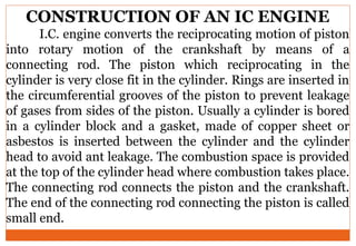 CONSTRUCTION OF AN IC ENGINE
I.C. engine converts the reciprocating motion of piston
into rotary motion of the crankshaft by means of a
connecting rod. The piston which reciprocating in the
cylinder is very close fit in the cylinder. Rings are inserted in
the circumferential grooves of the piston to prevent leakage
of gases from sides of the piston. Usually a cylinder is bored
in a cylinder block and a gasket, made of copper sheet or
asbestos is inserted between the cylinder and the cylinder
head to avoid ant leakage. The combustion space is provided
at the top of the cylinder head where combustion takes place.
The connecting rod connects the piston and the crankshaft.
The end of the connecting rod connecting the piston is called
small end.
 