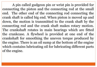 A pin called gudgeon pin or wrist pin is provided for
connecting the piston and the connecting rod at the small
end. The other end of the connecting rod connecting the
crank shaft is called big end. When piston is moved up and
down, the motion is transmitted to the crank shaft by the
connecting rod and the crank shaft makes rotary motion.
The crankshaft rotates in main bearings which are fitted
the crankcase. A flywheel is provided at one end of the
crankshaft for smoothing the uneven torque produced by
the engine. There is an oil sump at the bottom of the engine
which contains lubricating oil for lubricating different parts
of the engine.
 