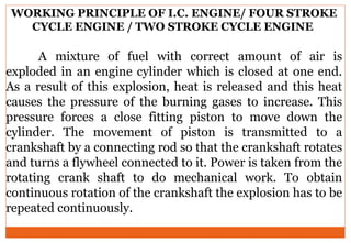 WORKING PRINCIPLE OF I.C. ENGINE/ FOUR STROKE
CYCLE ENGINE / TWO STROKE CYCLE ENGINE
A mixture of fuel with correct amount of air is
exploded in an engine cylinder which is closed at one end.
As a result of this explosion, heat is released and this heat
causes the pressure of the burning gases to increase. This
pressure forces a close fitting piston to move down the
cylinder. The movement of piston is transmitted to a
crankshaft by a connecting rod so that the crankshaft rotates
and turns a flywheel connected to it. Power is taken from the
rotating crank shaft to do mechanical work. To obtain
continuous rotation of the crankshaft the explosion has to be
repeated continuously.
 