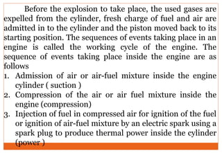 Before the explosion to take place, the used gases are
expelled from the cylinder, fresh charge of fuel and air are
admitted in to the cylinder and the piston moved back to its
starting position. The sequences of events taking place in an
engine is called the working cycle of the engine. The
sequence of events taking place inside the engine are as
follows
1. Admission of air or air-fuel mixture inside the engine
cylinder ( suction )
2. Compression of the air or air fuel mixture inside the
engine (compression)
3. Injection of fuel in compressed air for ignition of the fuel
or ignition of air-fuel mixture by an electric spark using a
spark plug to produce thermal power inside the cylinder
(power )
 