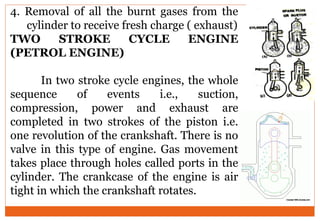 4. Removal of all the burnt gases from the
cylinder to receive fresh charge ( exhaust)
TWO STROKE CYCLE ENGINE
(PETROL ENGINE)
In two stroke cycle engines, the whole
sequence of events i.e., suction,
compression, power and exhaust are
completed in two strokes of the piston i.e.
one revolution of the crankshaft. There is no
valve in this type of engine. Gas movement
takes place through holes called ports in the
cylinder. The crankcase of the engine is air
tight in which the crankshaft rotates.
 