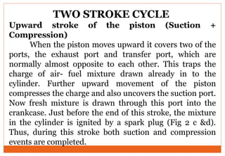 TWO STROKE CYCLE
Upward stroke of the piston (Suction +
Compression)
When the piston moves upward it covers two of the
ports, the exhaust port and transfer port, which are
normally almost opposite to each other. This traps the
charge of air- fuel mixture drawn already in to the
cylinder. Further upward movement of the piston
compresses the charge and also uncovers the suction port.
Now fresh mixture is drawn through this port into the
crankcase. Just before the end of this stroke, the mixture
in the cylinder is ignited by a spark plug (Fig 2 c &d).
Thus, during this stroke both suction and compression
events are completed.
 